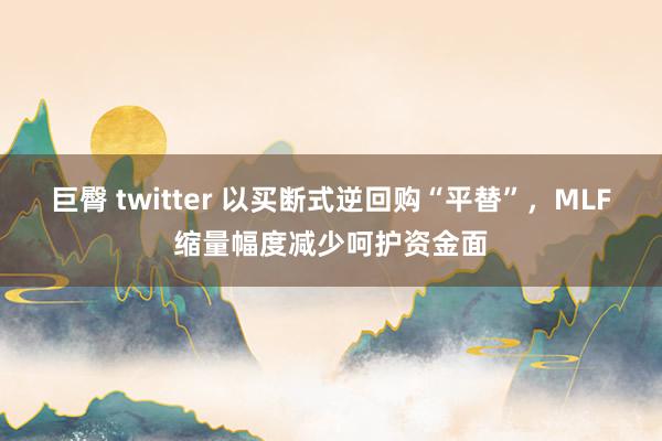 巨臀 twitter 以买断式逆回购“平替”，MLF缩量幅度减少呵护资金面