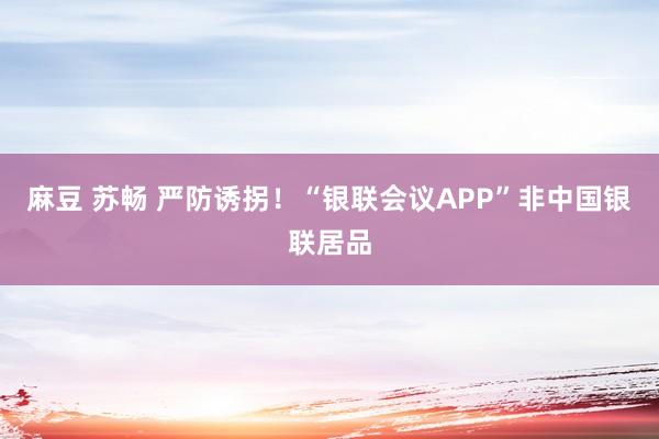 麻豆 苏畅 严防诱拐！“银联会议APP”非中国银联居品