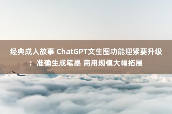 经典成人故事 ChatGPT文生图功能迎紧要升级：准确生成笔墨 商用规模大幅拓展