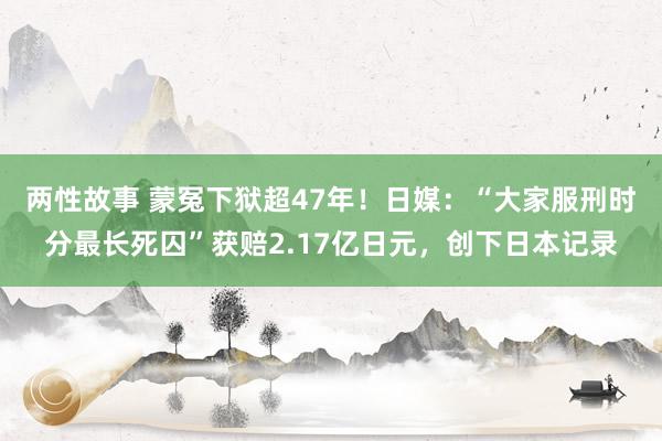 两性故事 蒙冤下狱超47年！日媒：“大家服刑时分最长死囚”获赔2.17亿日元，创下日本记录