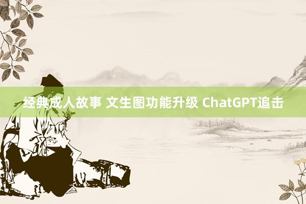 经典成人故事 文生图功能升级 ChatGPT追击