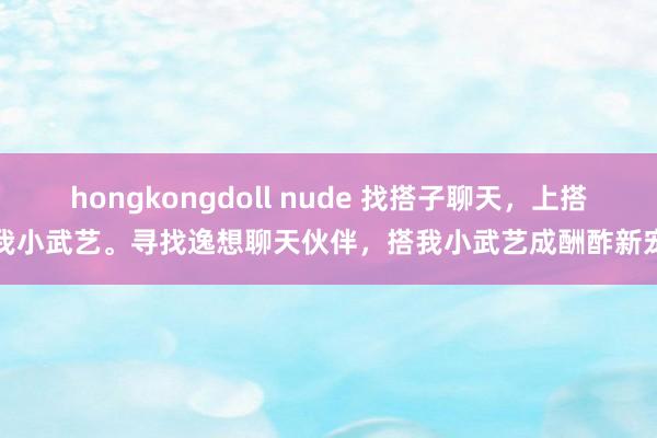 hongkongdoll nude 找搭子聊天，上搭我小武艺。寻找逸想聊天伙伴，搭我小武艺成酬酢新宠