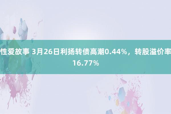 性爱故事 3月26日利扬转债高潮0.44%，转股溢价率16.77%