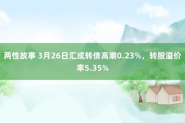 两性故事 3月26日汇成转债高潮0.23%，转股溢价率5.35%