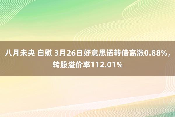 八月未央 自慰 3月26日好意思诺转债高涨0.88%，转股溢价率112.01%