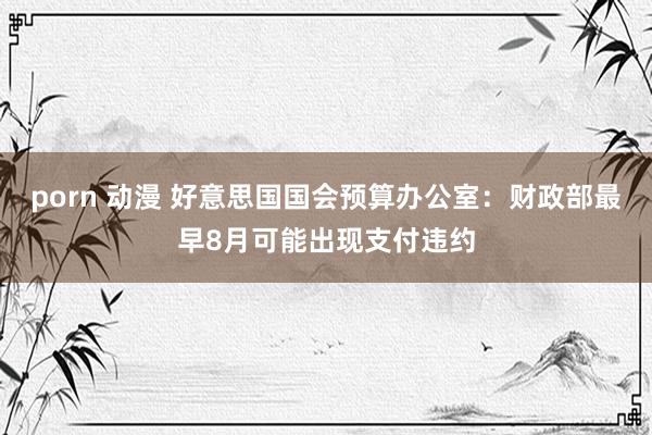 porn 动漫 好意思国国会预算办公室：财政部最早8月可能出现支付违约