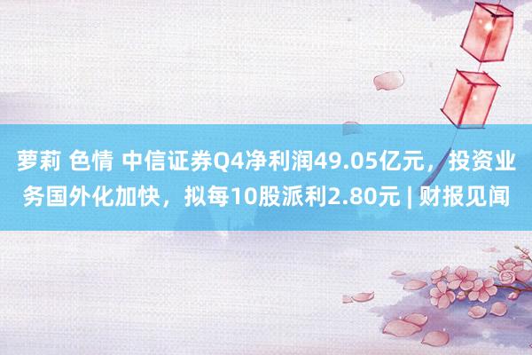 萝莉 色情 中信证券Q4净利润49.05亿元，投资业务国外化加快，拟每10股派利2.80元 | 财报