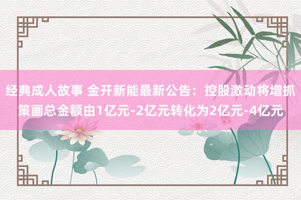 经典成人故事 金开新能最新公告：控股激动将增抓策画总金额由1亿元-2亿元转化为2亿元-4亿元