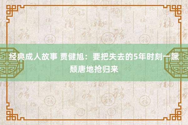 经典成人故事 贾健旭：要把失去的5年时刻一蹶颓唐地抢归来