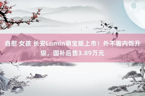 自慰 女孩 长安Lumin萌宝版上市！外不雅内饰升级，国补后售3.89万元