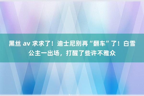 黑丝 av 求求了！迪士尼别再“翻车”了！白雪公主一出场，打醒了些许不雅众