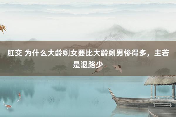 肛交 为什么大龄剩女要比大龄剩男惨得多，主若是退路少