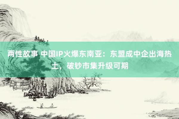 两性故事 中国IP火爆东南亚：东盟成中企出海热土，破钞市集升级可期