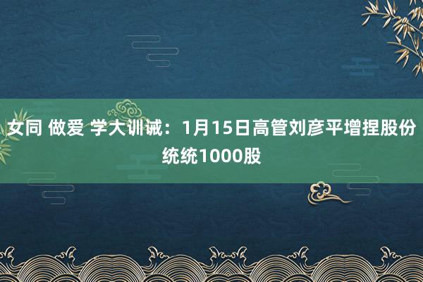 女同 做爱 学大训诫：1月15日高管刘彦平增捏股份统统1000股