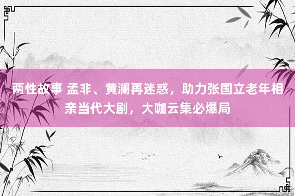 两性故事 孟非、黄澜再迷惑，助力张国立老年相亲当代大剧，大咖云集必爆局
