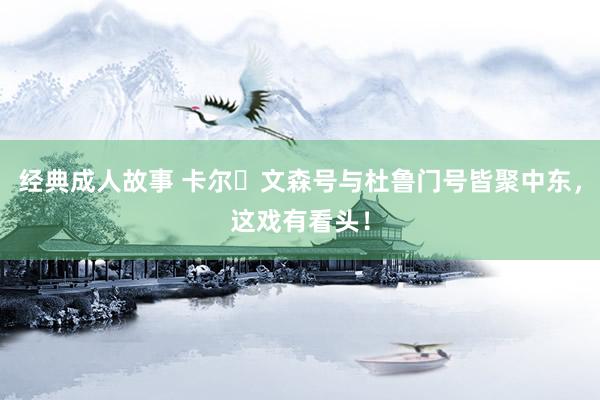 经典成人故事 卡尔・文森号与杜鲁门号皆聚中东，这戏有看头！