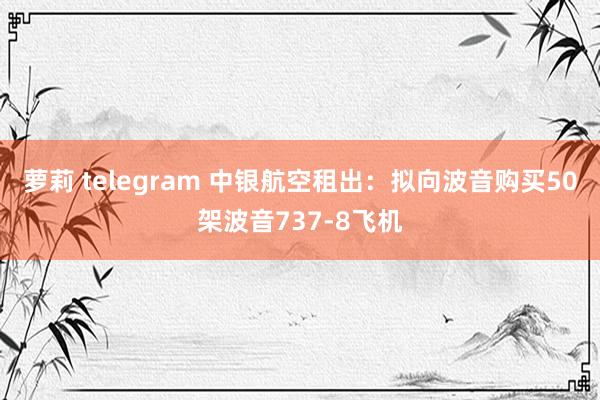 萝莉 telegram 中银航空租出：拟向波音购买50架波音737-8飞机