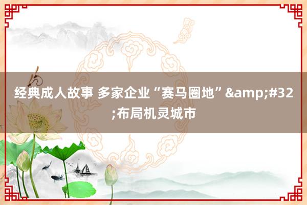 经典成人故事 多家企业“赛马圈地”&#32;布局机灵城市