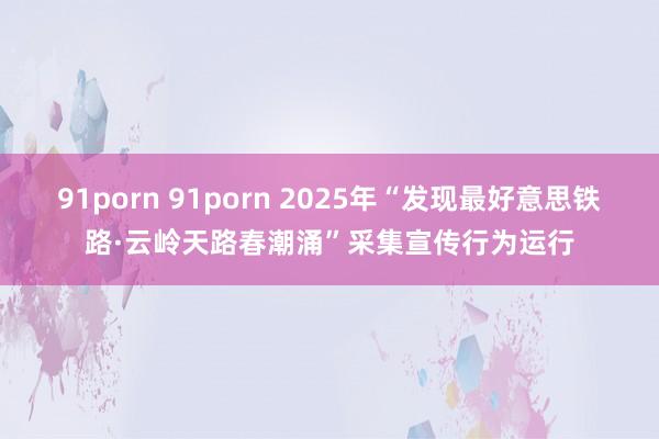 91porn 91porn 2025年“发现最好意思铁路·云岭天路春潮涌”采集宣传行为运行