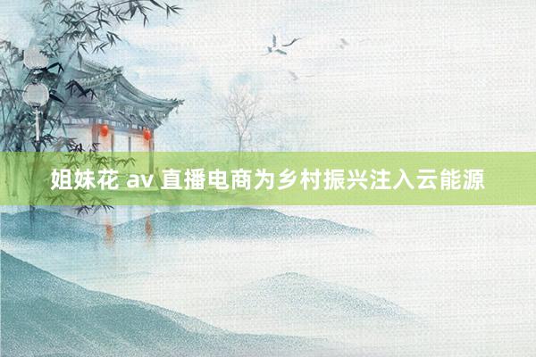 姐妹花 av 直播电商为乡村振兴注入云能源