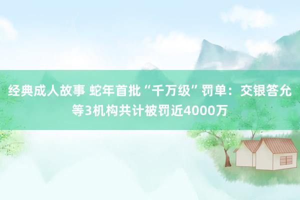 经典成人故事 蛇年首批“千万级”罚单：交银答允等3机构共计被罚近4000万