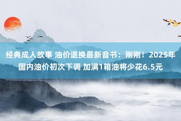 经典成人故事 油价退换最新音书：刚刚！2025年国内油价初次下调 加满1箱油将少花6.5元