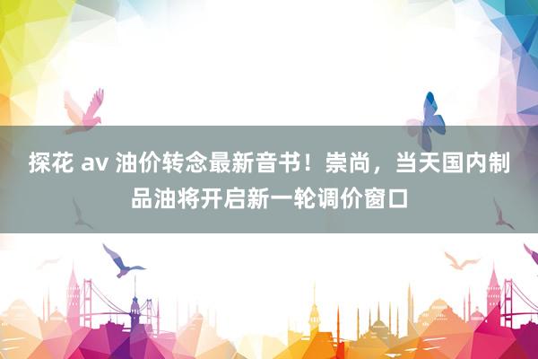 探花 av 油价转念最新音书！崇尚，当天国内制品油将开启新一轮调价窗口