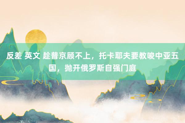反差 英文 趁普京顾不上，托卡耶夫要教唆中亚五国，抛开俄罗斯自强门庭