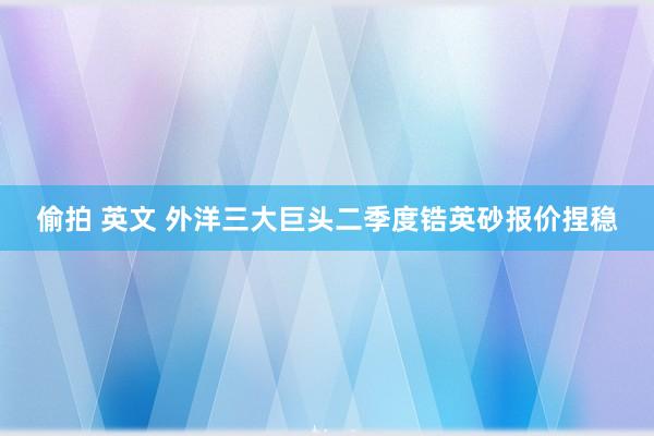 偷拍 英文 外洋三大巨头二季度锆英砂报价捏稳