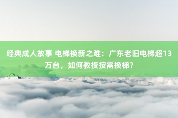 经典成人故事 电梯换新之难：广东老旧电梯超13万台，如何教授按需换梯？