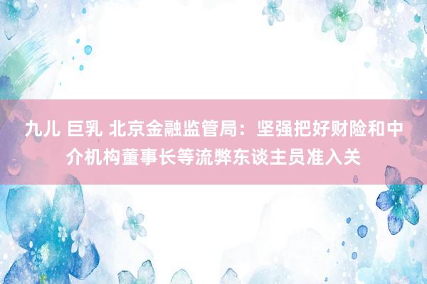 九儿 巨乳 北京金融监管局:坚强把好财险和中介机构董事长等流弊东谈主员准入关