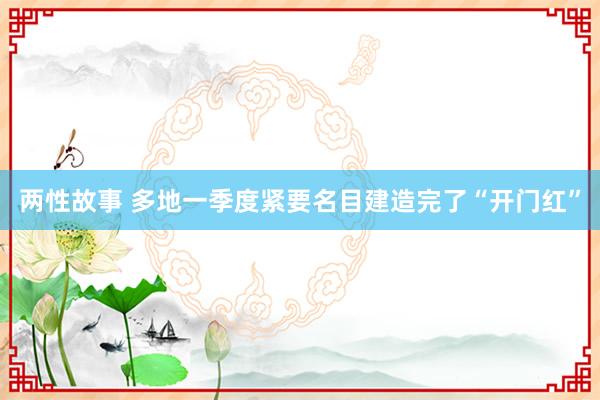 两性故事 多地一季度紧要名目建造完了“开门红”