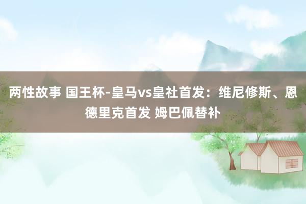 两性故事 国王杯-皇马vs皇社首发：维尼修斯、恩德里克首发 姆巴佩替补