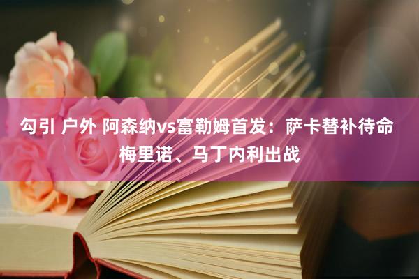勾引 户外 阿森纳vs富勒姆首发:萨卡替补待命 梅里诺、马丁内利出战