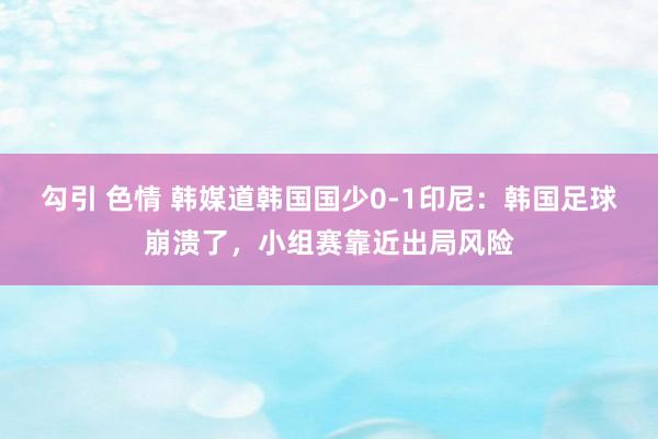 勾引 色情 韩媒道韩国国少0-1印尼：韩国足球崩溃了，小组赛靠近出局风险