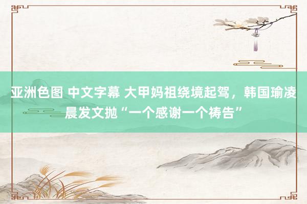 亚洲色图 中文字幕 大甲妈祖绕境起驾，韩国瑜凌晨发文抛“一个感谢一个祷告”