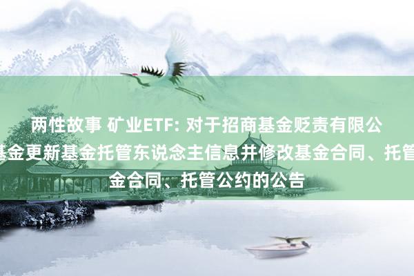 两性故事 矿业ETF: 对于招商基金贬责有限公司旗下3只基金更新基金托管东说念主信息并修改基金合同、