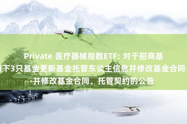 Private 医疗器械指数ETF: 对于招商基金责罚有限公司旗下3只基金更新基金托管东谈主信息并修改基金合同、托管契约的公告