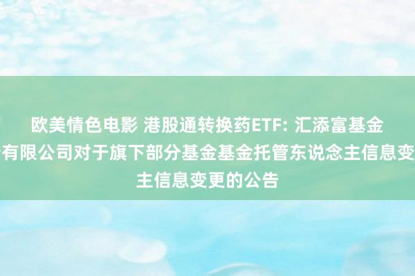 欧美情色电影 港股通转换药ETF: 汇添富基金科罚股份有限公司对于旗下部分基金基金托管东说念主信息变