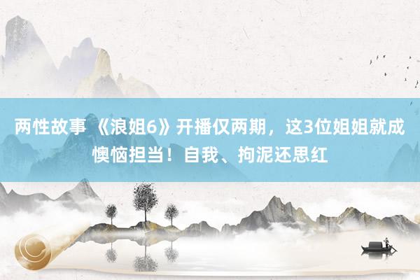 两性故事 《浪姐6》开播仅两期，这3位姐姐就成懊恼担当！自我、拘泥还思红