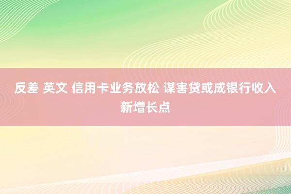 反差 英文 信用卡业务放松 谋害贷或成银行收入新增长点