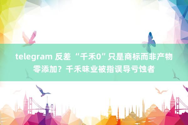 telegram 反差 “千禾0”只是商标而非产物零添加？千禾味业被指误导亏蚀者