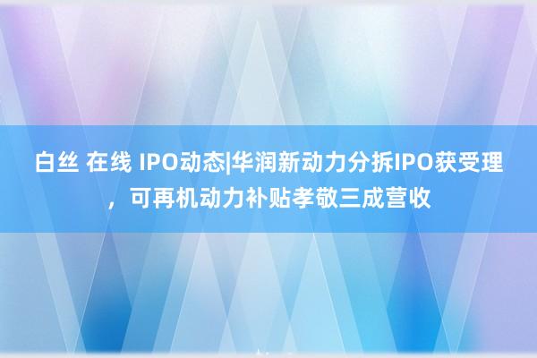 白丝 在线 IPO动态|华润新动力分拆IPO获受理，可再机动力补贴孝敬三成营收