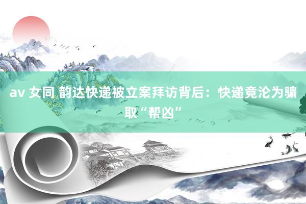 av 女同 韵达快递被立案拜访背后：快递竟沦为骗取“帮凶”