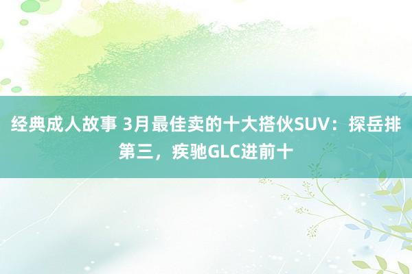 经典成人故事 3月最佳卖的十大搭伙SUV：探岳排第三，疾驰GLC进前十