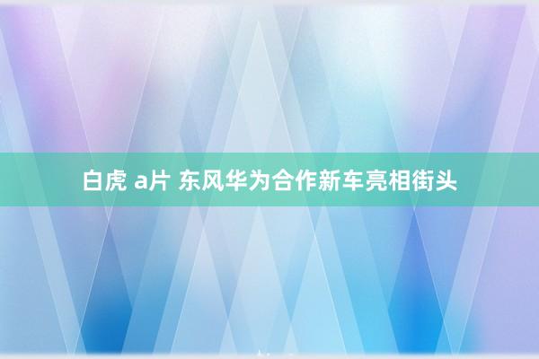 白虎 a片 东风华为合作新车亮相街头