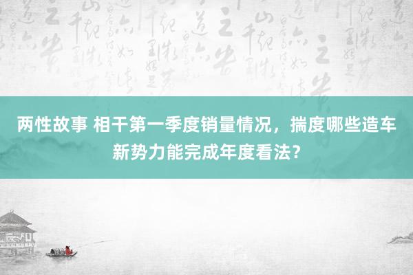 两性故事 相干第一季度销量情况，揣度哪些造车新势力能完成年度看法？