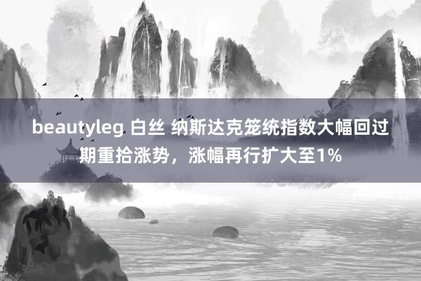 beautyleg 白丝 纳斯达克笼统指数大幅回过期重拾涨势，涨幅再行扩大至1%