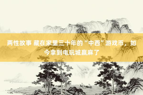 两性故事 藏在家里三十年的“中西”游戏币，如今拿到电玩城赢麻了