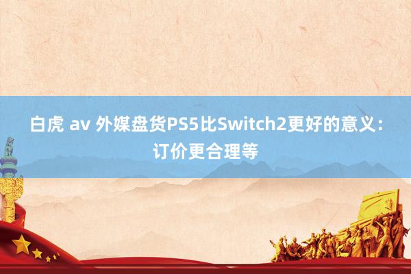 白虎 av 外媒盘货PS5比Switch2更好的意义：订价更合理等